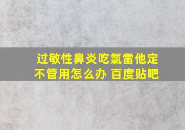 过敏性鼻炎吃氯雷他定不管用怎么办 百度贴吧